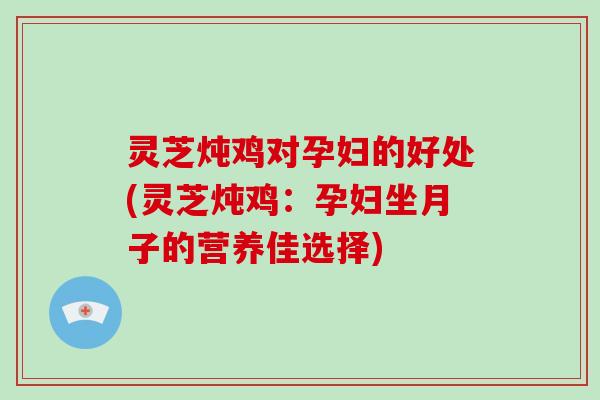 灵芝炖鸡对孕妇的好处(灵芝炖鸡：孕妇坐月子的营养佳选择)