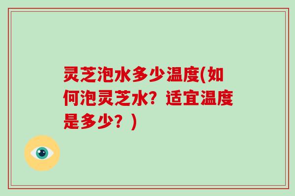 灵芝泡水多少温度(如何泡灵芝水？适宜温度是多少？)
