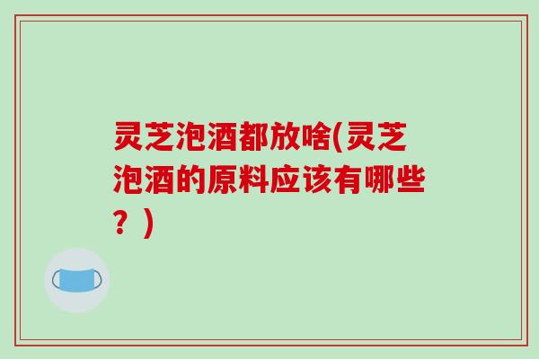 灵芝泡酒都放啥(灵芝泡酒的原料应该有哪些？)