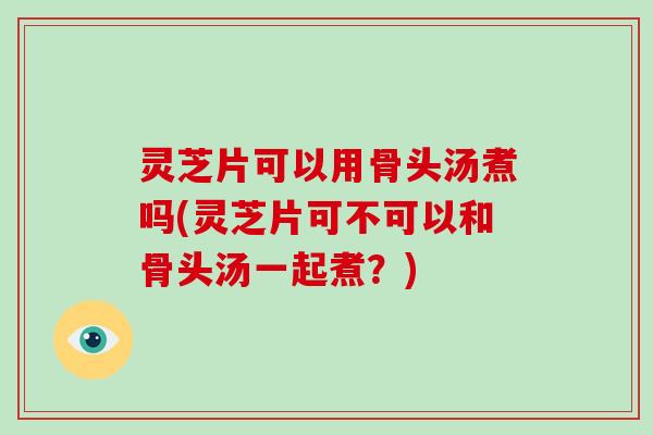 灵芝片可以用骨头汤煮吗(灵芝片可不可以和骨头汤一起煮？)