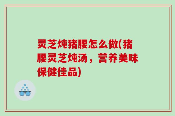 灵芝炖猪腰怎么做(猪腰灵芝炖汤，营养美味保健佳品)