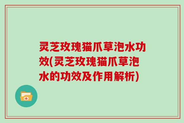灵芝玫瑰猫爪草泡水功效(灵芝玫瑰猫爪草泡水的功效及作用解析)