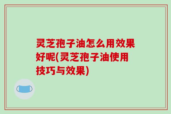 灵芝孢子油怎么用效果好呢(灵芝孢子油使用技巧与效果)