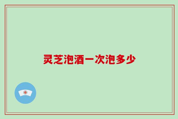 灵芝泡酒一次泡多少