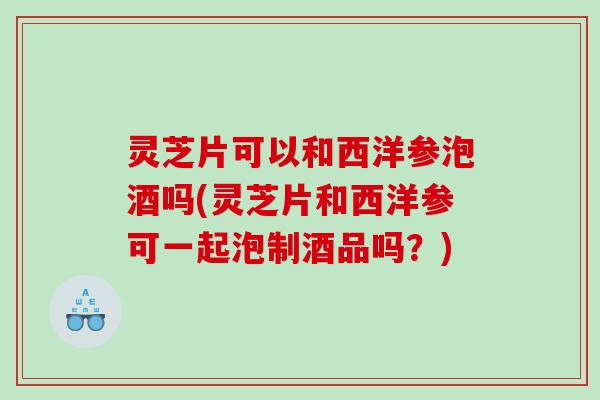 灵芝片可以和西洋参泡酒吗(灵芝片和西洋参可一起泡制酒品吗？)