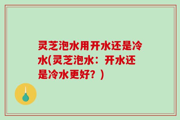灵芝泡水用开水还是冷水(灵芝泡水：开水还是冷水更好？)
