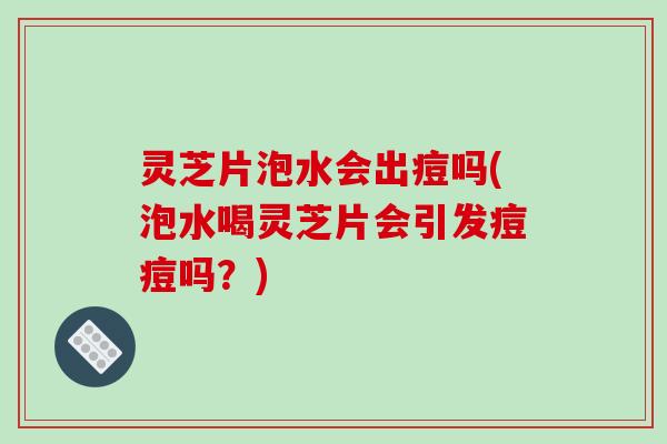 灵芝片泡水会出痘吗(泡水喝灵芝片会引发痘痘吗？)