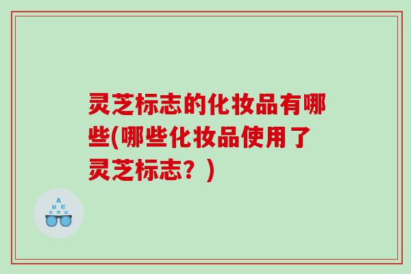 灵芝标志的化妆品有哪些(哪些化妆品使用了灵芝标志？)