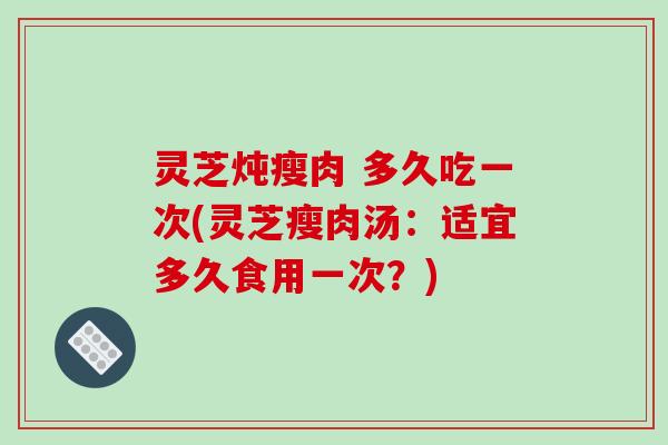 灵芝炖瘦肉 多久吃一次(灵芝瘦肉汤：适宜多久食用一次？)