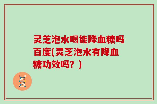 灵芝泡水喝能降吗百度(灵芝泡水有降功效吗？)