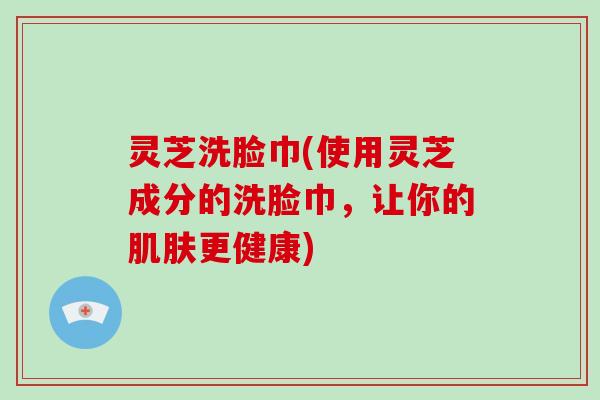 灵芝洗脸巾(使用灵芝成分的洗脸巾，让你的更健康)