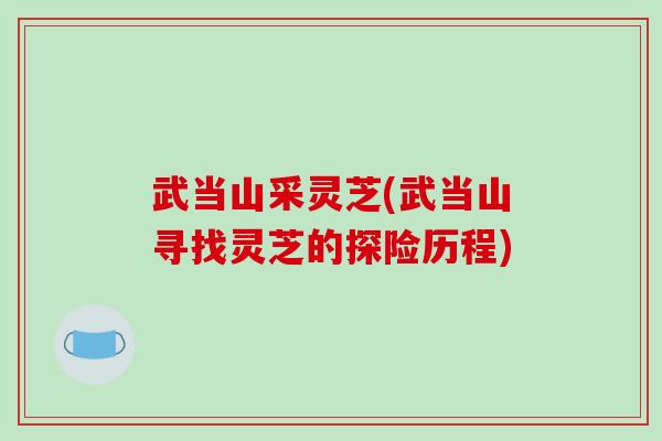 武当山采灵芝(武当山寻找灵芝的探险历程)