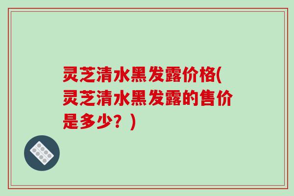 灵芝清水黑发露价格(灵芝清水黑发露的售价是多少？)