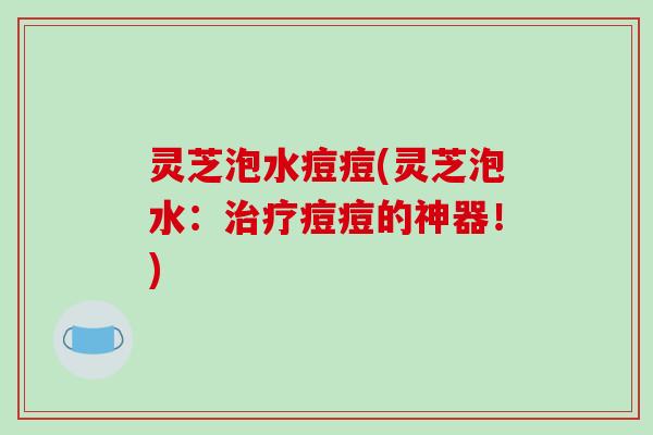 灵芝泡水痘痘(灵芝泡水：痘痘的神器！)