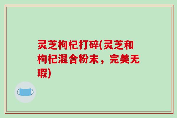 灵芝枸杞打碎(灵芝和枸杞混合粉末，完美无瑕)