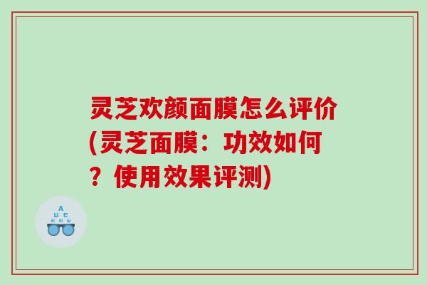 灵芝欢颜面膜怎么评价(灵芝面膜：功效如何？使用效果评测)