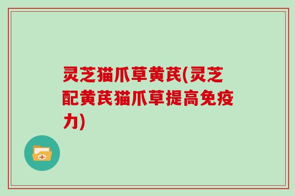 灵芝猫爪草黄芪(灵芝配黄芪猫爪草提高免疫力)