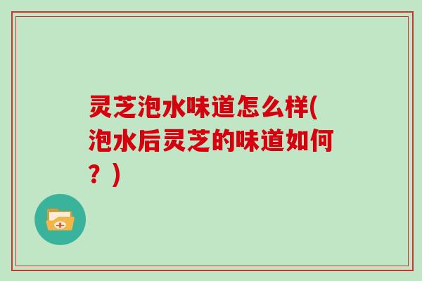 灵芝泡水味道怎么样(泡水后灵芝的味道如何？)