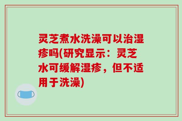 灵芝煮水洗澡可以治湿疹吗(研究显示：灵芝水可缓解湿疹，但不适用于洗澡)