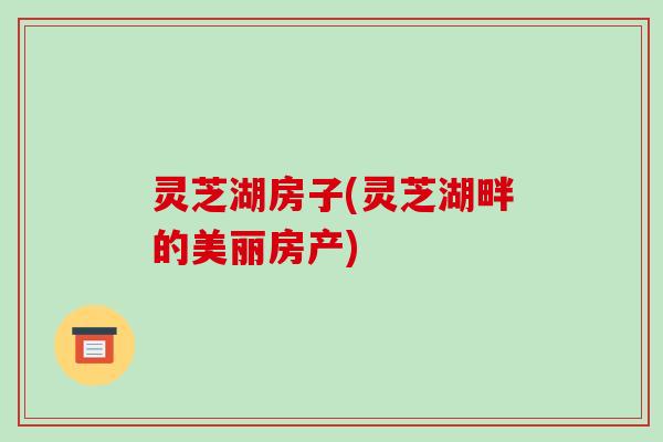 灵芝湖房子(灵芝湖畔的美丽房产)