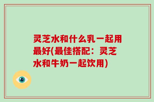灵芝水和什么乳一起用最好(最佳搭配：灵芝水和牛奶一起饮用)