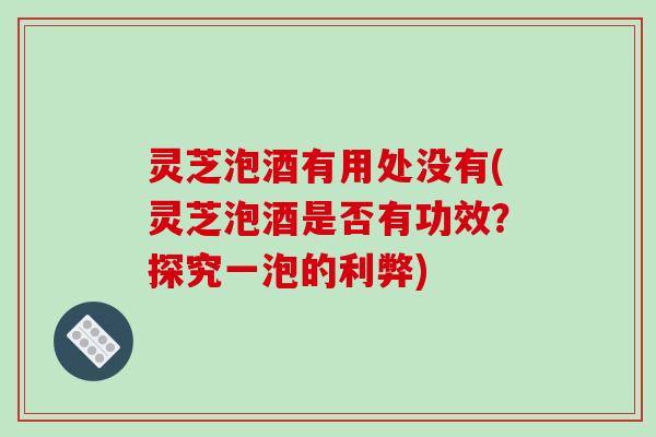 灵芝泡酒有用处没有(灵芝泡酒是否有功效？探究一泡的利弊)