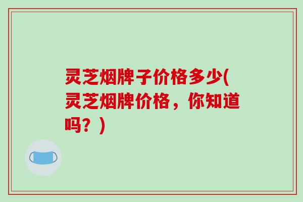 灵芝烟牌子价格多少(灵芝烟牌价格，你知道吗？)