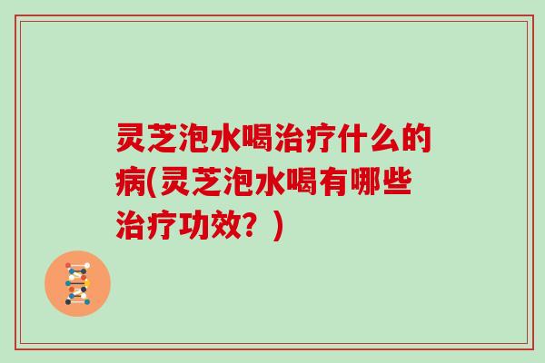 灵芝泡水喝治疗什么的病(灵芝泡水喝有哪些治疗功效？)