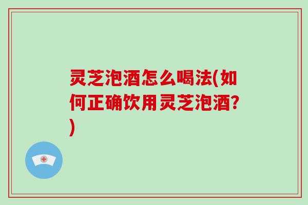 灵芝泡酒怎么喝法(如何正确饮用灵芝泡酒？)