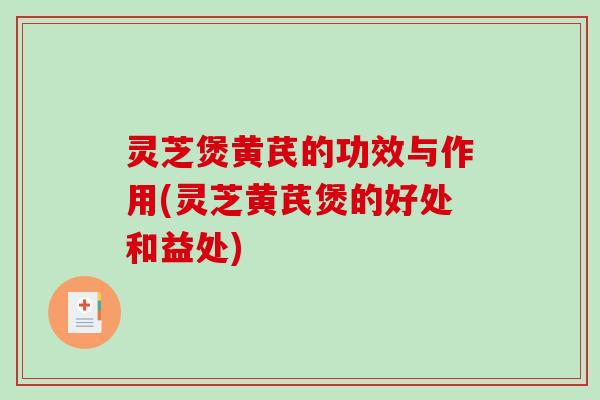 灵芝煲黄芪的功效与作用(灵芝黄芪煲的好处和益处)