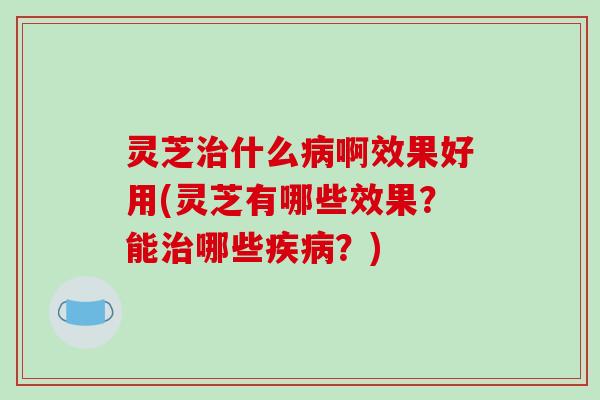 灵芝治什么病啊效果好用(灵芝有哪些效果？能治哪些疾病？)