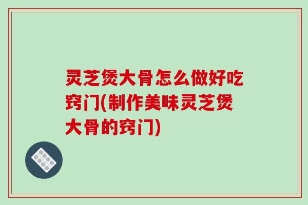 灵芝煲大骨怎么做好吃窍门(制作美味灵芝煲大骨的窍门)