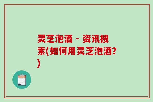 灵芝泡酒 - 资讯搜索(如何用灵芝泡酒？)