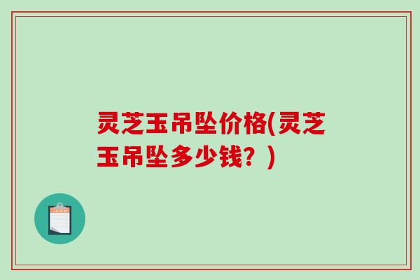 灵芝玉吊坠价格(灵芝玉吊坠多少钱？)