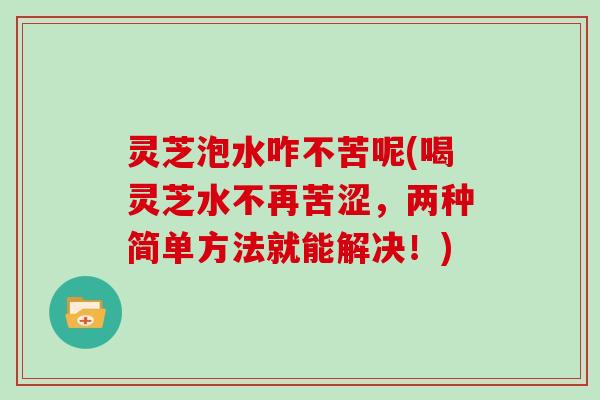 灵芝泡水咋不苦呢(喝灵芝水不再苦涩，两种简单方法就能解决！)