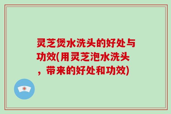灵芝煲水洗头的好处与功效(用灵芝泡水洗头，带来的好处和功效)