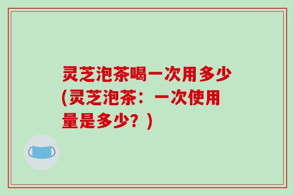 灵芝泡茶喝一次用多少(灵芝泡茶：一次使用量是多少？)