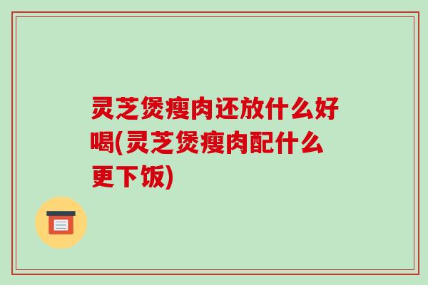 灵芝煲瘦肉还放什么好喝(灵芝煲瘦肉配什么更下饭)