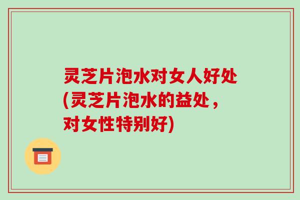 灵芝片泡水对女人好处(灵芝片泡水的益处，对女性特别好)