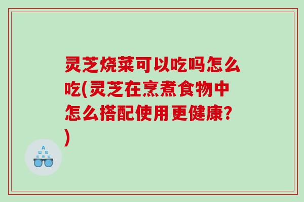 灵芝烧菜可以吃吗怎么吃(灵芝在烹煮食物中怎么搭配使用更健康？)