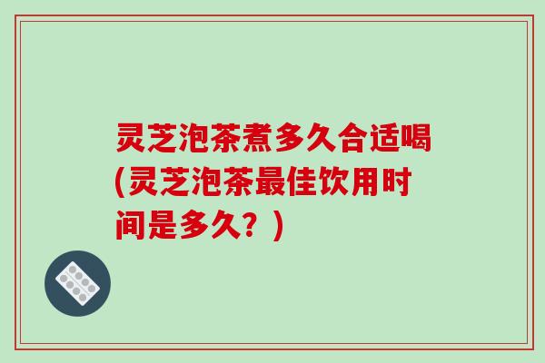 灵芝泡茶煮多久合适喝(灵芝泡茶佳饮用时间是多久？)