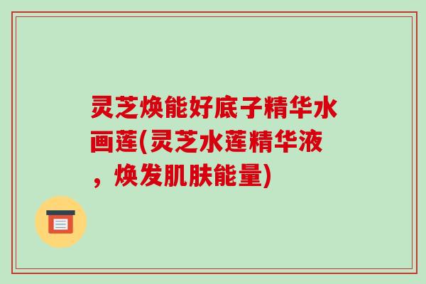 灵芝焕能好底子精华水画莲(灵芝水莲精华液，焕发肌肤能量)