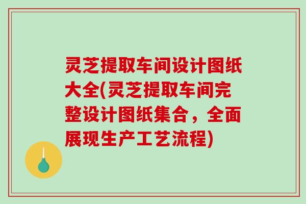 灵芝提取车间设计图纸大全(灵芝提取车间完整设计图纸集合，全面展现生产工艺流程)
