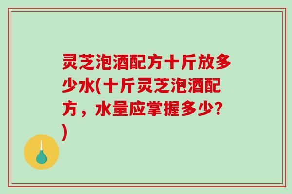 灵芝泡酒配方十斤放多少水(十斤灵芝泡酒配方，水量应掌握多少？)