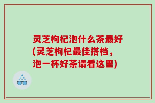 灵芝枸杞泡什么茶好(灵芝枸杞佳搭档，泡一杯好茶请看这里)