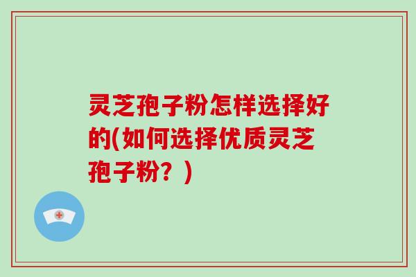 灵芝孢子粉怎样选择好的(如何选择优质灵芝孢子粉？)