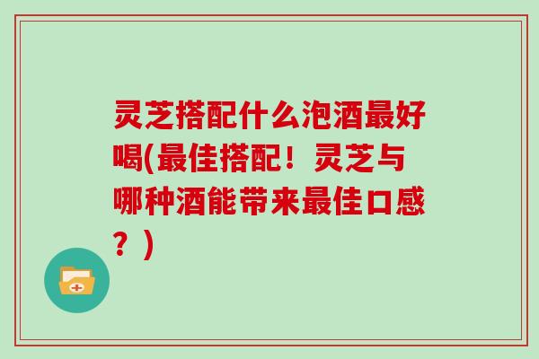 灵芝搭配什么泡酒好喝(佳搭配！灵芝与哪种酒能带来佳口感？)