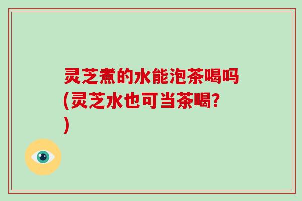 灵芝煮的水能泡茶喝吗(灵芝水也可当茶喝？)