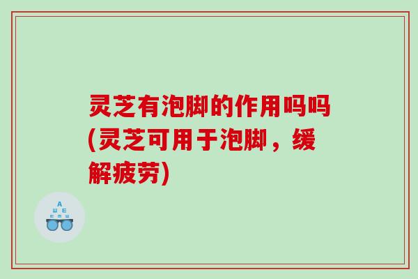 灵芝有泡脚的作用吗吗(灵芝可用于泡脚，缓解疲劳)