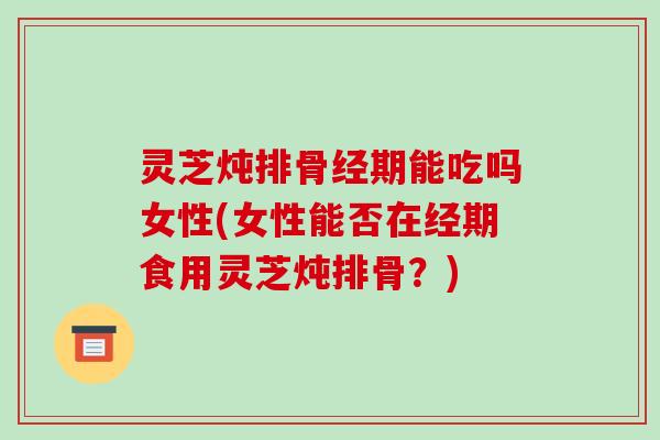 灵芝炖排骨经期能吃吗女性(女性能否在经期食用灵芝炖排骨？)